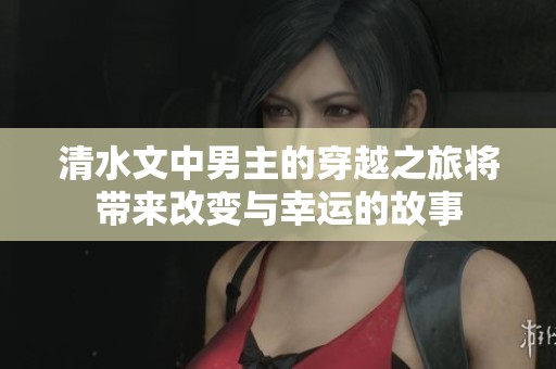 清水文中男主的穿越之旅将带来改变与幸运的故事