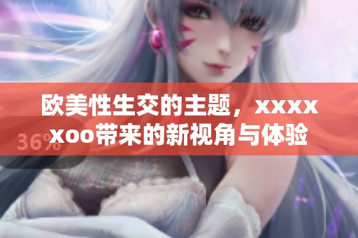 欧美性生交的主题，xxxxxoo带来的新视角与体验