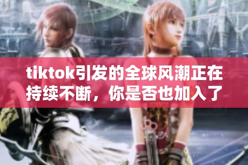 tiktok引发的全球风潮正在持续不断，你是否也加入了这个热潮呢