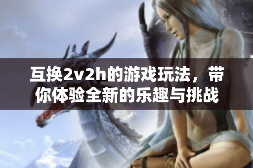 互换2v2h的游戏玩法，带你体验全新的乐趣与挑战