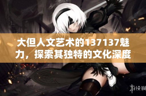 大但人文艺术的137137魅力，探索其独特的文化深度与表达方式