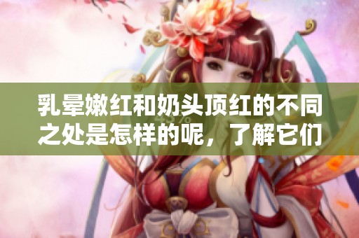 乳晕嫩红和奶头顶红的不同之处是怎样的呢，了解它们之间的区别很重要。