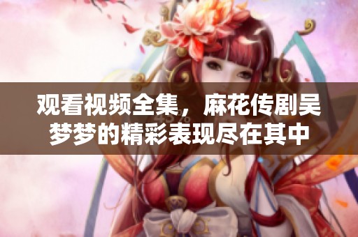 观看视频全集，麻花传剧吴梦梦的精彩表现尽在其中