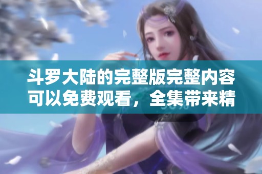斗罗大陆的完整版完整内容可以免费观看，全集带来精彩不断的冒险之旅