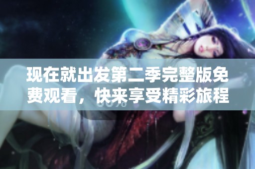 现在就出发第二季完整版免费观看，快来享受精彩旅程吧！