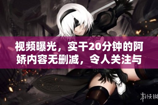 视频曝光，实干20分钟的阿娇内容无删减，令人关注与热议。