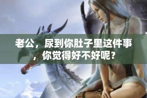 老公，尿到你肚子里这件事，你觉得好不好呢？