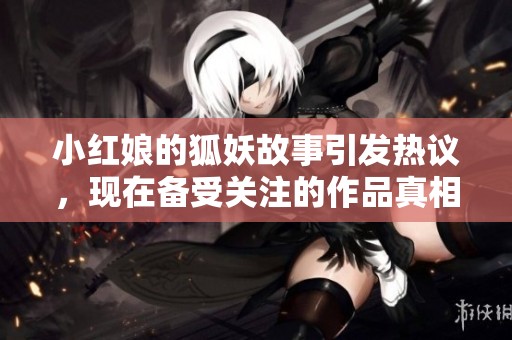 小红娘的狐妖故事引发热议，现在备受关注的作品真相如何揭晓
