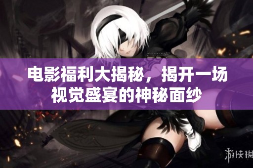 电影福利大揭秘，揭开一场视觉盛宴的神秘面纱