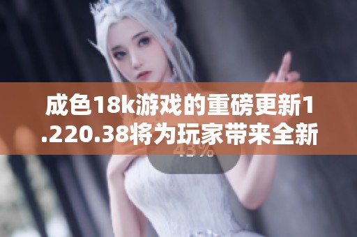 成色18k游戏的重磅更新1.220.38将为玩家带来全新体验，值得期待！