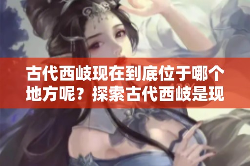 古代西岐现在到底位于哪个地方呢？探索古代西岐是现今的具体位置。