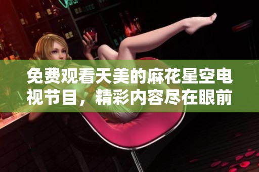 免费观看天美的麻花星空电视节目，精彩内容尽在眼前等你来享受