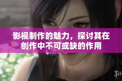 影视制作的魅力，探讨其在创作中不可或缺的作用