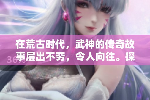 在荒古时代，武神的传奇故事层出不穷，令人向往。探索荒古武神的精彩历程！