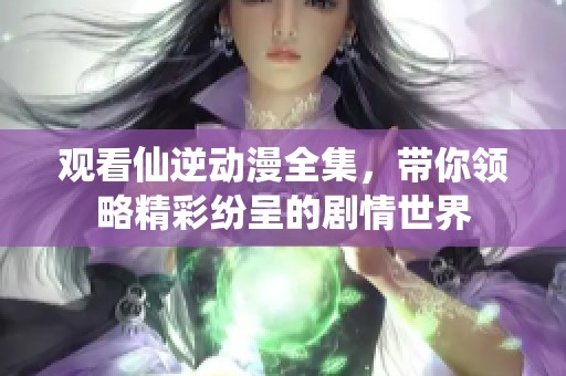 观看仙逆动漫全集，带你领略精彩纷呈的剧情世界