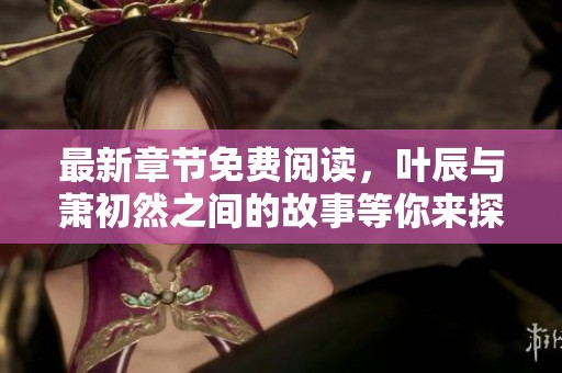 最新章节免费阅读，叶辰与萧初然之间的故事等你来探索