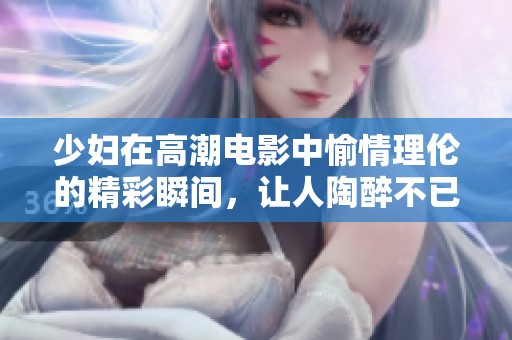 少妇在高潮电影中愉情理伦的精彩瞬间，让人陶醉不已