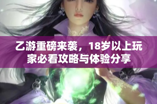 乙游重磅来袭，18岁以上玩家必看攻略与体验分享