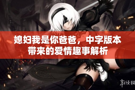 媳妇我是你爸爸，中字版本带来的爱情趣事解析
