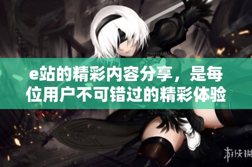 e站的精彩内容分享，是每位用户不可错过的精彩体验