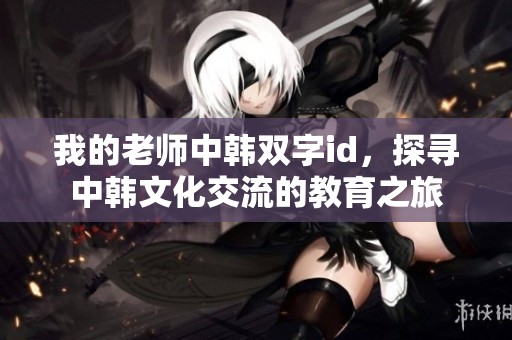 我的老师中韩双字id，探寻中韩文化交流的教育之旅