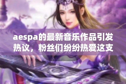 aespa的最新音乐作品引发热议，粉丝们纷纷热爱这支新团体的魅力与风格