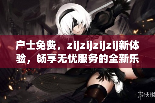 户士免费，zijzijzijzij新体验，畅享无忧服务的全新乐趣！