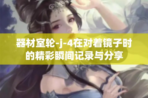 器材室轮-j-4在对着镜子时的精彩瞬间记录与分享