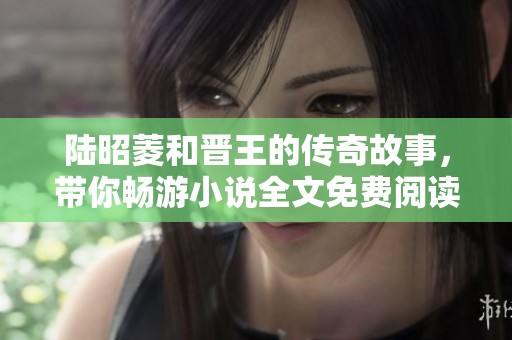 陆昭菱和晋王的传奇故事，带你畅游小说全文免费阅读的精彩世界