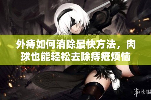 外痔如何消除最快方法，肉球也能轻松去除痔疮烦恼