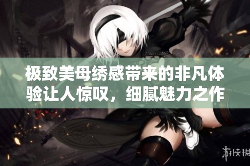 极致美母绣感带来的非凡体验让人惊叹，细腻魅力之作令我**难忘