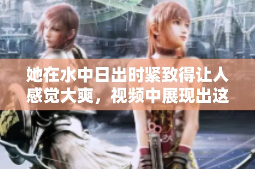 她在水中日出时紧致得让人感觉大爽，视频中展现出这美妙的一切