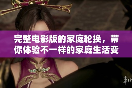 完整电影版的家庭轮换，带你体验不一样的家庭生活变化旅程
