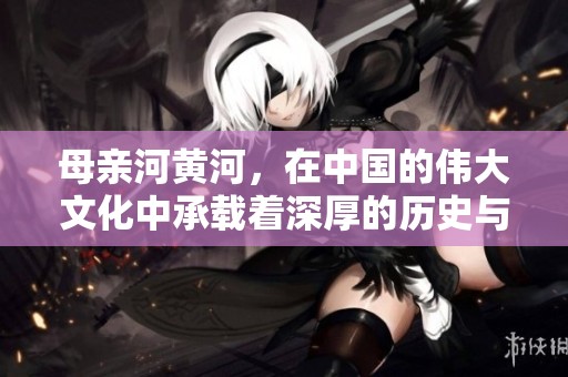 母亲河黄河，在中国的伟大文化中承载着深厚的历史与情感
