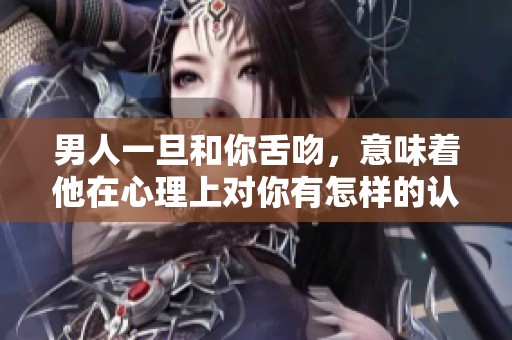 男人一旦和你舌吻，意味着他在心理上对你有怎样的认可和渴望呢