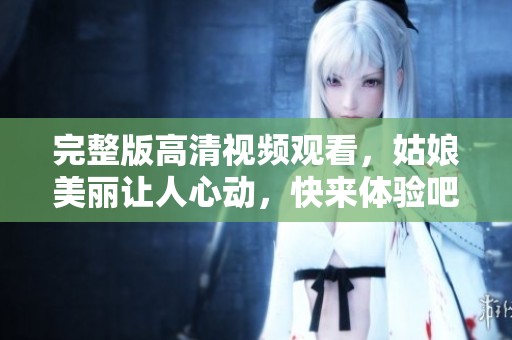 完整版高清视频观看，姑娘美丽让人心动，快来体验吧