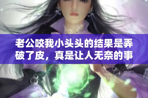 老公咬我小头头的结果是弄破了皮，真是让人无奈的事情