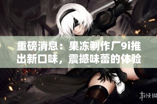 重磅消息：果冻制作厂9i推出新口味，震撼味蕾的体验等你来尝试