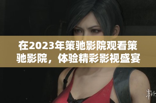 在2023年策驰影院观看策驰影院，体验精彩影视盛宴不容错过！