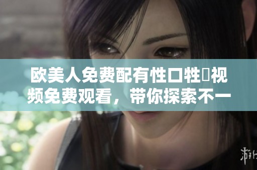 欧美人免费配有性口牲恔视频免费观看，带你探索不一样的刺激体验