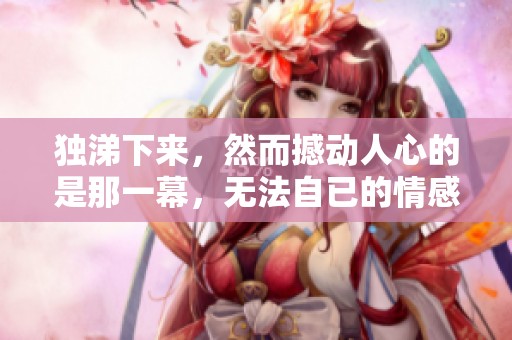 独涕下来，然而撼动人心的是那一幕，无法自已的情感涌上心头