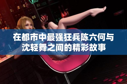 在都市中最强狂兵陈六何与沈轻舞之间的精彩故事