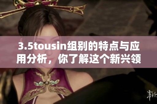 3.5tousin组别的特点与应用分析，你了解这个新兴领域吗