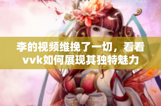 李的视频维挽了一切，看看vvk如何展现其独特魅力
