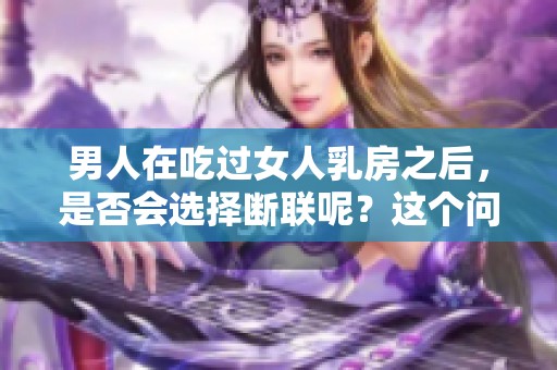男人在吃过女人乳房之后，是否会选择断联呢？这个问题值得探讨。