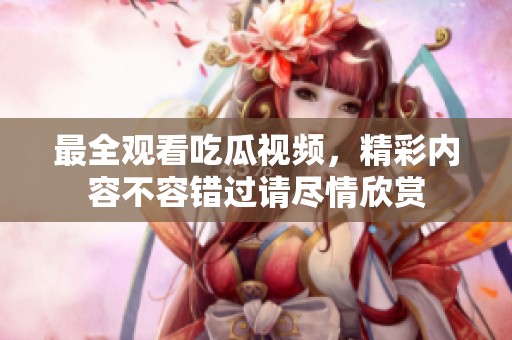 最全观看吃瓜视频，精彩内容不容错过请尽情欣赏