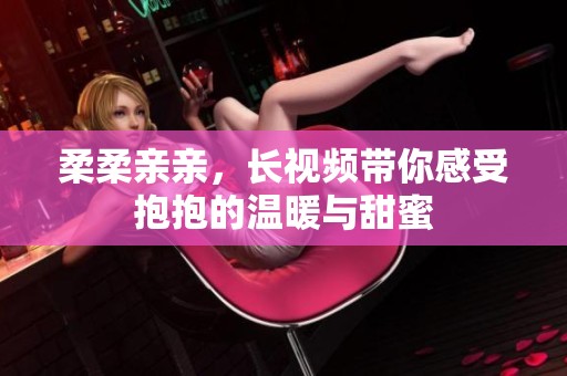 柔柔亲亲，长视频带你感受抱抱的温暖与甜蜜