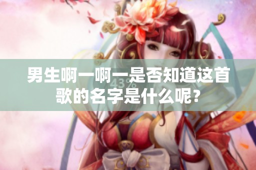 男生啊一啊一是否知道这首歌的名字是什么呢？