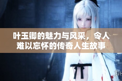 叶玉卿的魅力与风采，令人难以忘怀的传奇人生故事