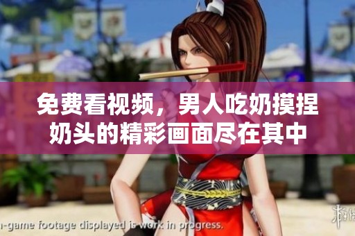 免费看视频，男人吃奶摸捏奶头的精彩画面尽在其中